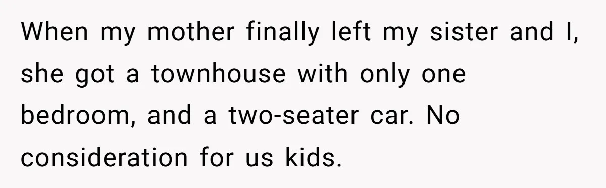 When my mother finally left my sister and I, she got a townhouse with only one bedroom, and a two-seater car. No consideration for us kids.