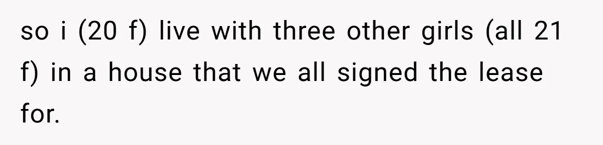 so i (20 f) live with three other girls (all 21 f) in a house that we all signed the lease for.