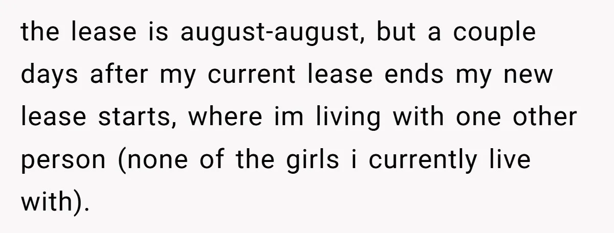 the lease is august-august, but a couple days after my current lease ends my new lease starts, where im living with one other person (none of the girls i currently...