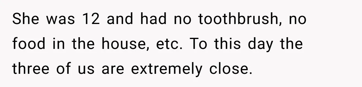 She was 12 and had no toothbrush, no food in the house, etc. To this day the three of us are extremely close.