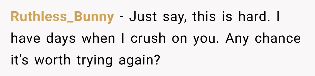 Ruthless_Bunny − Just say, this is hard. I have days when I crush on you. Any chance it’s worth trying again?