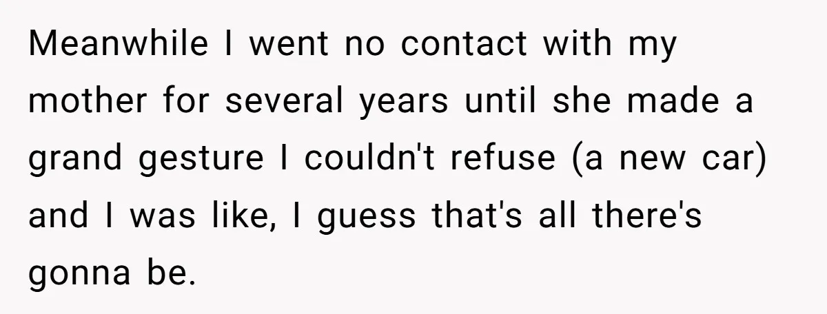 Meanwhile I went no contact with my mother for several years until she made a grand gesture I couldn't refuse (a new car) and I was like, I guess that's...