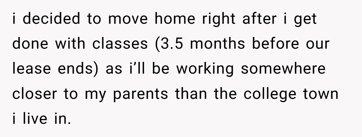 i decided to move home right after i get done with classes (3.5 months before our lease ends) as i’ll be working somewhere closer to my parents than the college...