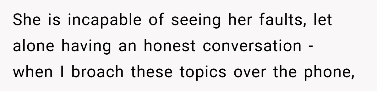 She is incapable of seeing her faults, let alone having an honest conversation - when I broach these topics over the phone,