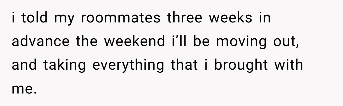i told my roommates three weeks in advance the weekend i’ll be moving out, and taking everything that i brought with me.