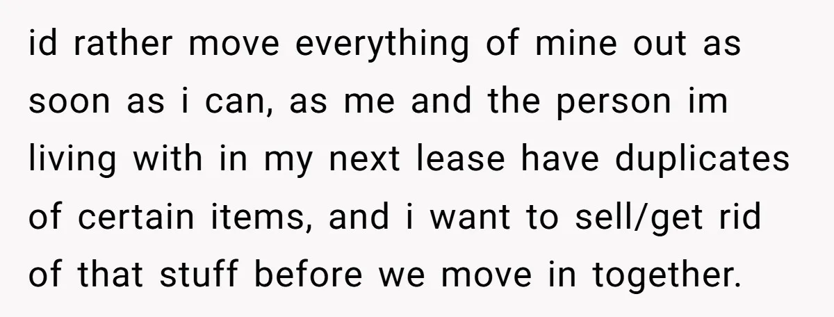id rather move everything of mine out as soon as i can, as me and the person im living with in my next lease have duplicates of certain items, and...