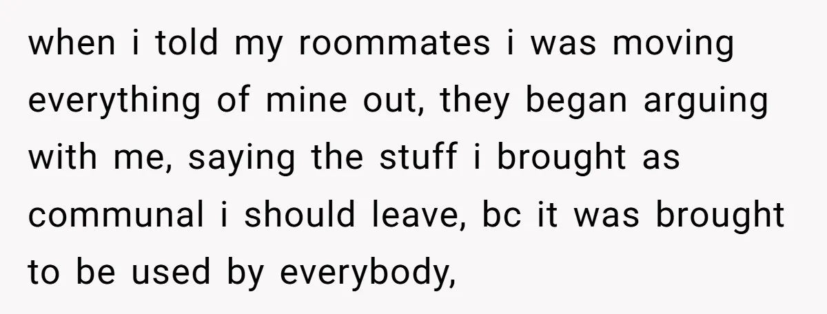 when i told my roommates i was moving everything of mine out, they began arguing with me, saying the stuff i brought as communal i should leave, bc it was...