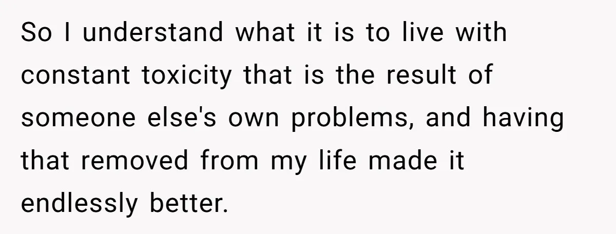 So I understand what it is to live with constant toxicity that is the result of someone else's own problems, and having that removed from my life made it endlessly...