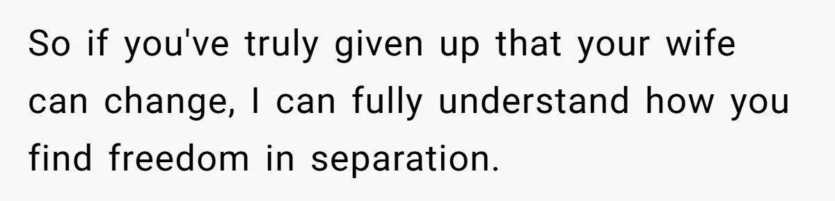 So if you've truly given up that your wife can change, I can fully understand how you find freedom in separation.