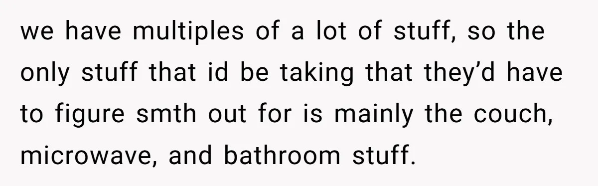 we have multiples of a lot of stuff, so the only stuff that id be taking that they’d have to figure smth out for is mainly the couch, microwave, and...