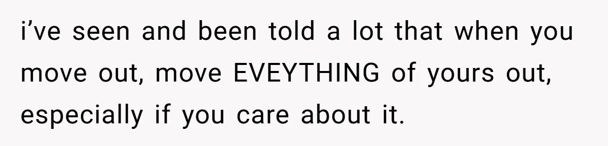 i’ve seen and been told a lot that when you move out, move EVEYTHING of yours out, especially if you care about it.