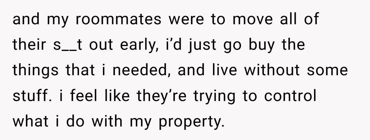 and my roommates were to move all of their s__t out early, i’d just go buy the things that i needed, and live without some stuff. i feel like they’re...