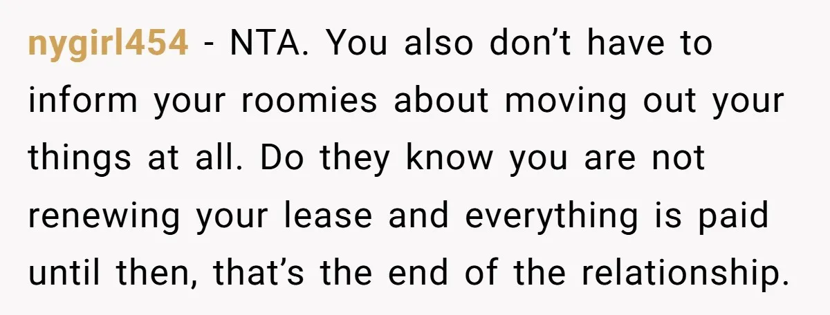 nygirl454 − NTA. You also don’t have to inform your roomies about moving out your things at all. Do they know you are not renewing your lease and everything is...