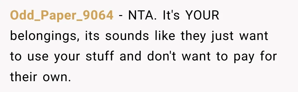 Odd_Paper_9064 − NTA. It's YOUR belongings, its sounds like they just want to use your stuff and don't want to pay for their own.