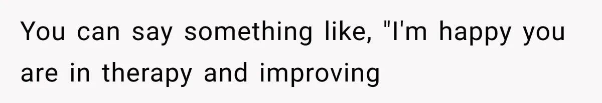 You can say something like, "I'm happy you are in therapy and improving