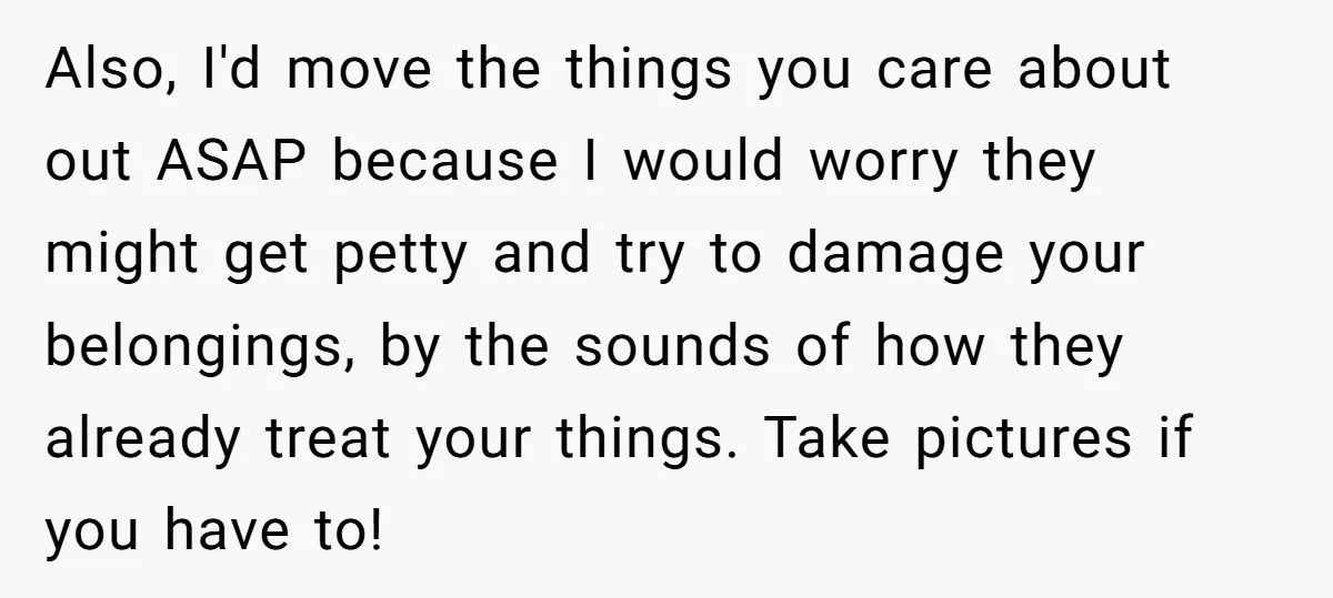 Also, I'd move the things you care about out ASAP because I would worry they might get petty and try to damage your belongings, by the sounds of how they...