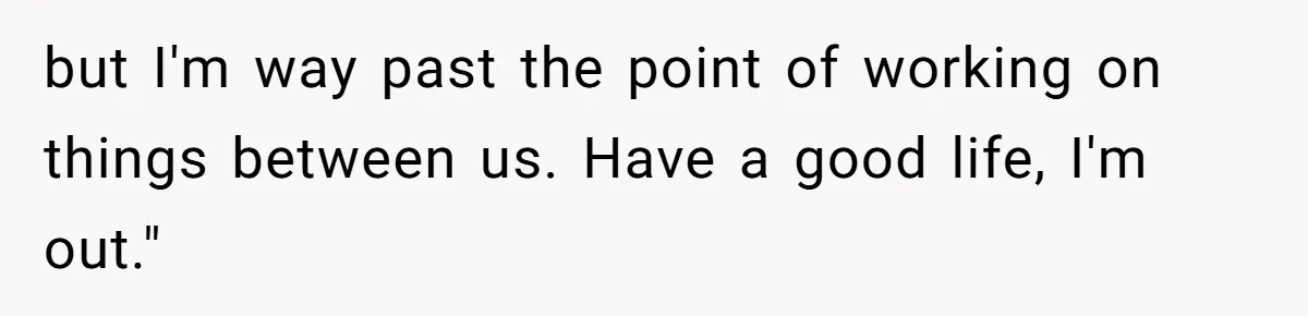 but I'm way past the point of working on things between us. Have a good life, I'm out."