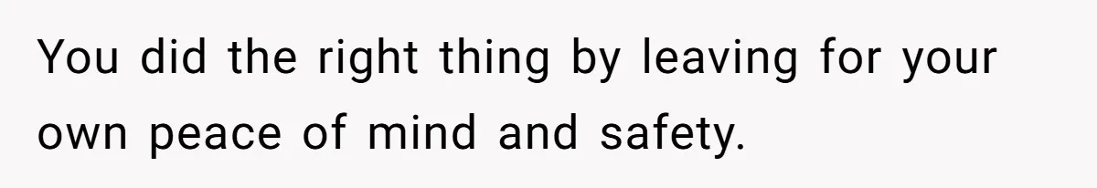 You did the right thing by leaving for your own peace of mind and safety.