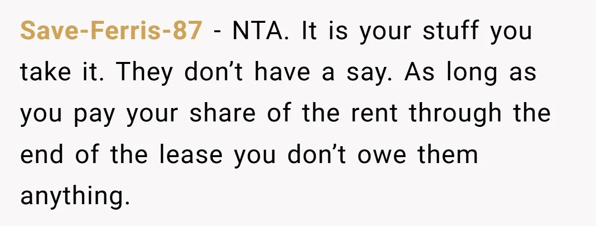 Save-Ferris-87 − NTA. It is your stuff you take it. They don’t have a say. As long as you pay your share of the rent through the end of the...