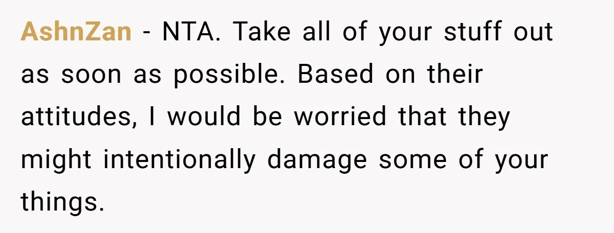 AshnZan − NTA. Take all of your stuff out as soon as possible. Based on their attitudes, I would be worried that they might intentionally damage some of your things.
