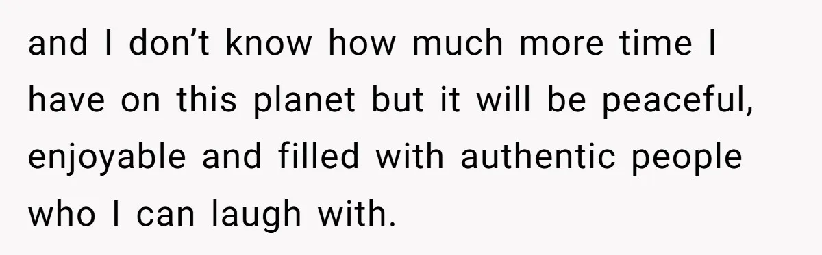 and I don’t know how much more time I have on this planet but it will be peaceful, enjoyable and filled with authentic people who I can laugh with.