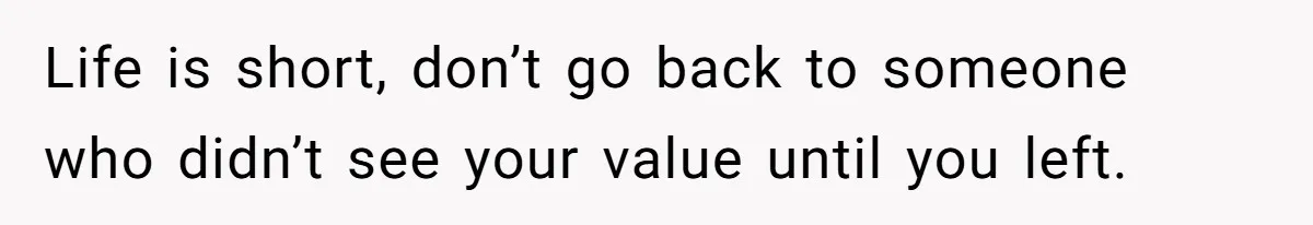 Life is short, don’t go back to someone who didn’t see your value until you left.