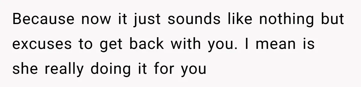 Because now it just sounds like nothing but excuses to get back with you. I mean is she really doing it for you