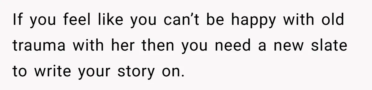 If you feel like you can’t be happy with old trauma with her then you need a new slate to write your story on.
