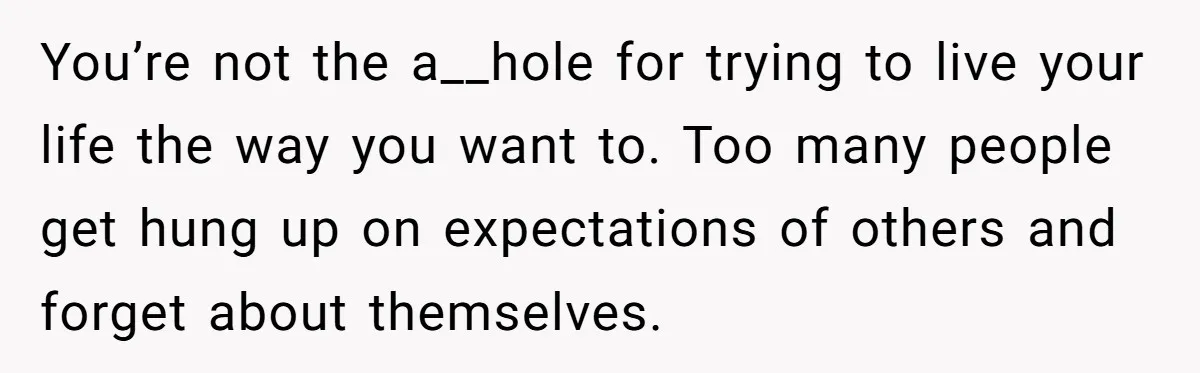 You’re not the a__hole for trying to live your life the way you want to. Too many people get hung up on expectations of others and forget about themselves.