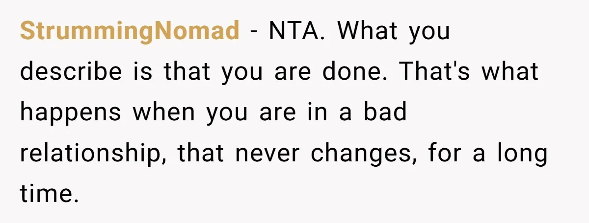 StrummingNomad − NTA. What you describe is that you are done. That's what happens when you are in a bad relationship, that never changes, for a long time.