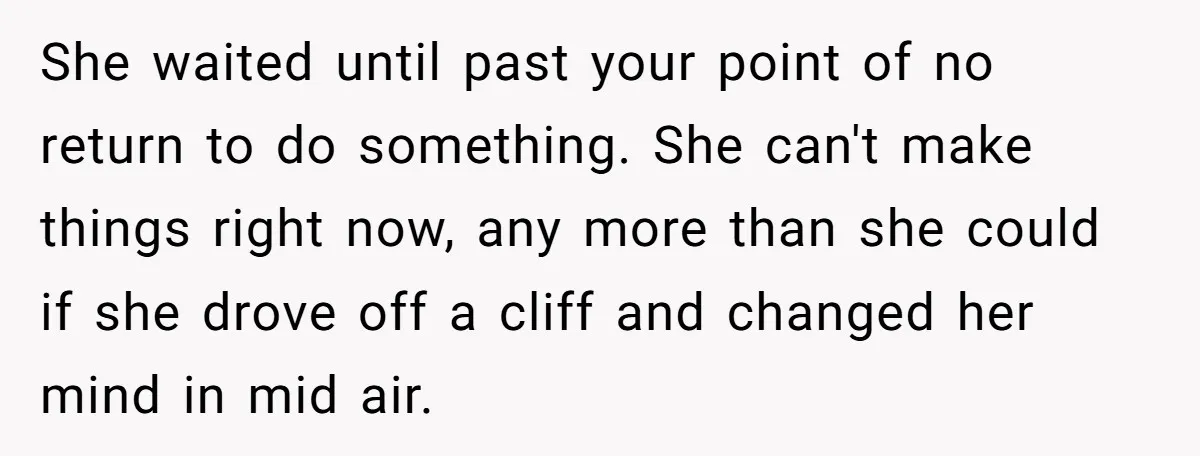 She waited until past your point of no return to do something. She can't make things right now, any more than she could if she drove off a cliff and...
