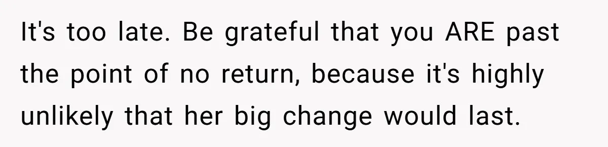It's too late. Be grateful that you ARE past the point of no return, because it's highly unlikely that her big change would last.