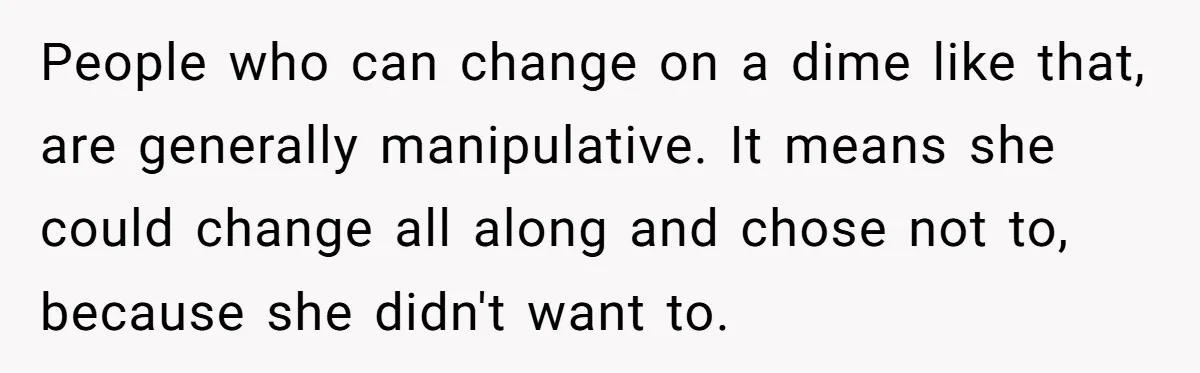 People who can change on a dime like that, are generally manipulative. It means she could change all along and chose not to, because she didn't want to.