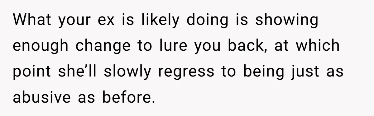 What your ex is likely doing is showing enough change to lure you back, at which point she’ll slowly regress to being just as abusive as before.