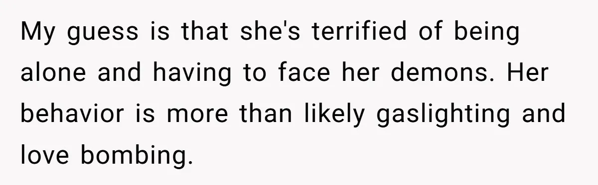 My guess is that she's terrified of being alone and having to face her demons. Her behavior is more than likely gaslighting and love bombing.