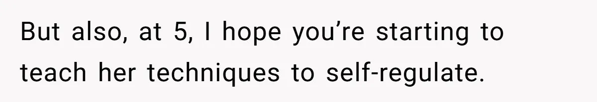 But also, at 5, I hope you’re starting to teach her techniques to self-regulate.