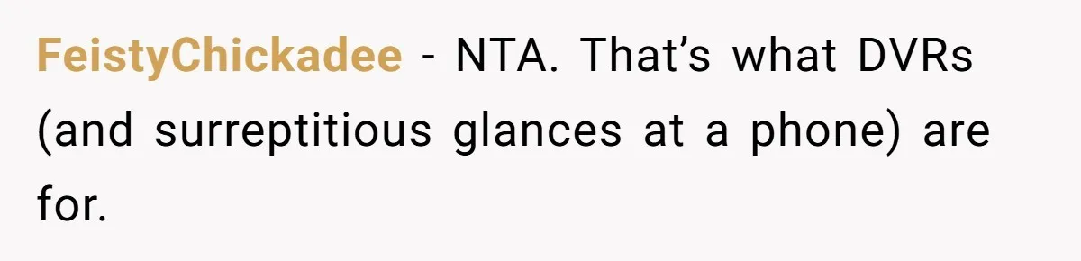 FeistyChickadee − NTA. That’s what DVRs (and surreptitious glances at a phone) are for.