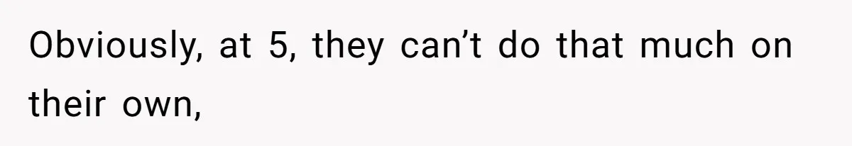Obviously, at 5, they can’t do that much on their own,