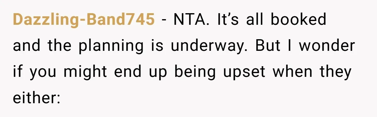 Dazzling-Band745 − NTA. It’s all booked and the planning is underway. But I wonder if you might end up being upset when they either: