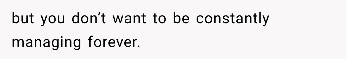 but you don’t want to be constantly managing forever.
