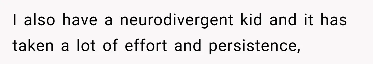 I also have a neurodivergent kid and it has taken a lot of effort and persistence,