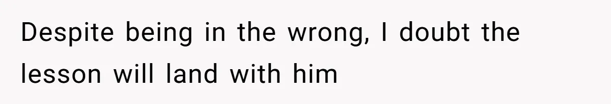 Despite being in the wrong, I doubt the lesson will land with him