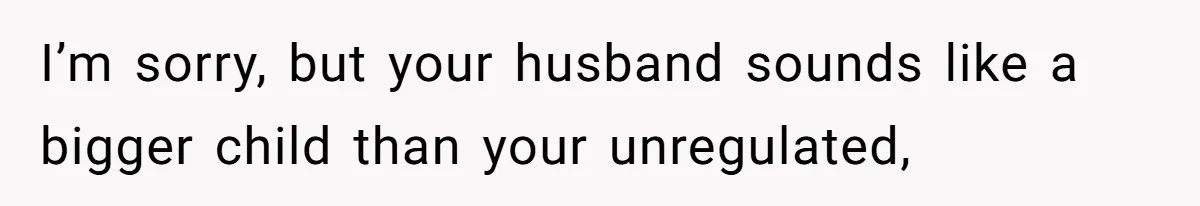 I’m sorry, but your husband sounds like a bigger child than your unregulated,
