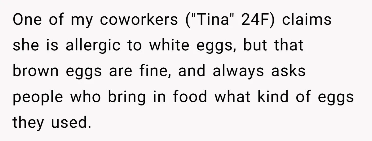 One of my coworkers ("Tina" 24F) claims she is allergic to white eggs, but that brown eggs are fine, and always asks people who bring in food what kind of...