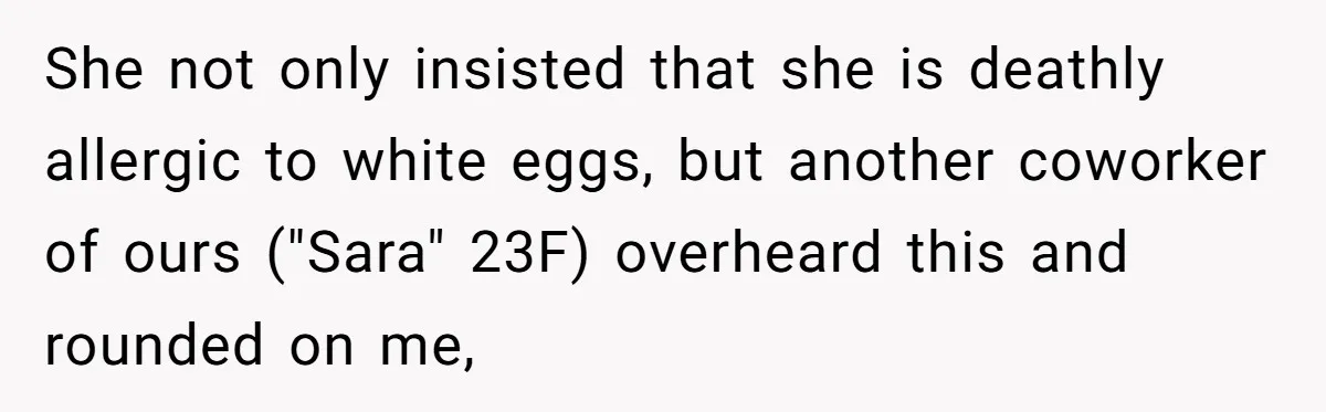 She not only insisted that she is deathly allergic to white eggs, but another coworker of ours ("Sara" 23F) overheard this and rounded on me,
