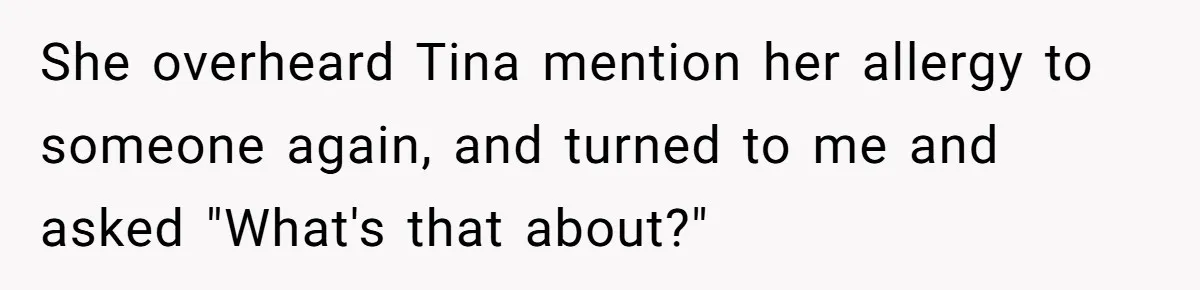 She overheard Tina mention her allergy to someone again, and turned to me and asked "What's that about?"