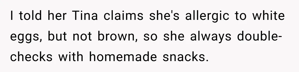 I told her Tina claims she's allergic to white eggs, but not brown, so she always double-checks with homemade snacks.