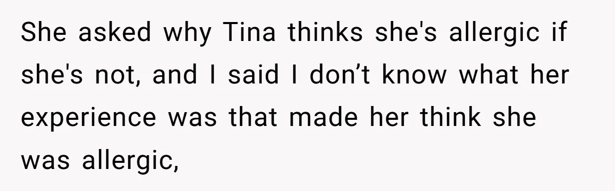 She asked why Tina thinks she's allergic if she's not, and I said I don’t know what her experience was that made her think she was allergic,