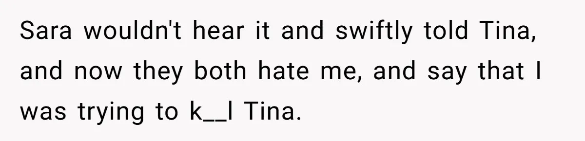Sara wouldn't hear it and swiftly told Tina, and now they both hate me, and say that I was trying to k__l Tina.