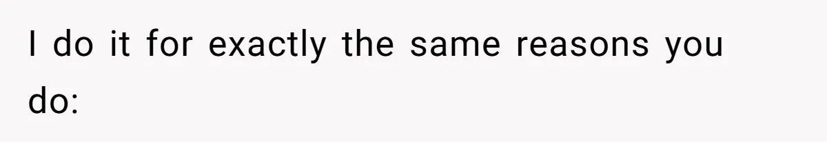 I do it for exactly the same reasons you do: